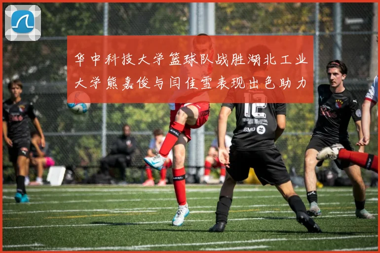 华中科技大学篮球队战胜湖北工业大学熊嘉俊与闫佳雪表现出色助力胜利