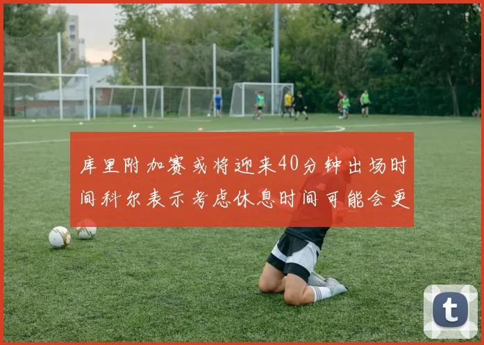 库里附加赛或将迎来40分钟出场时间科尔表示考虑休息时间可能会更长