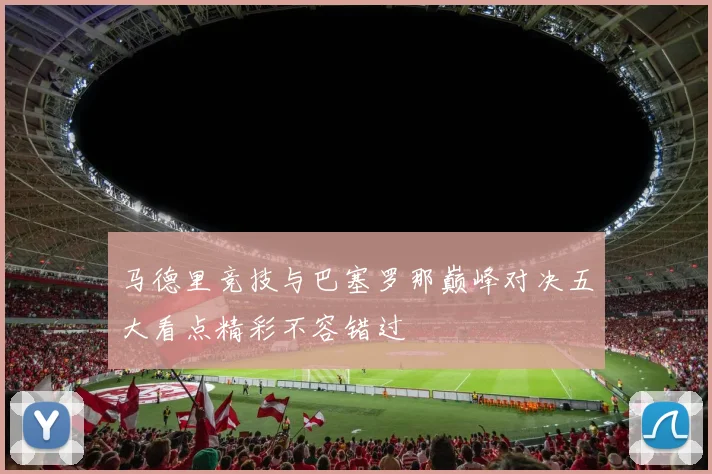 马德里竞技与巴塞罗那巅峰对决五大看点精彩不容错过