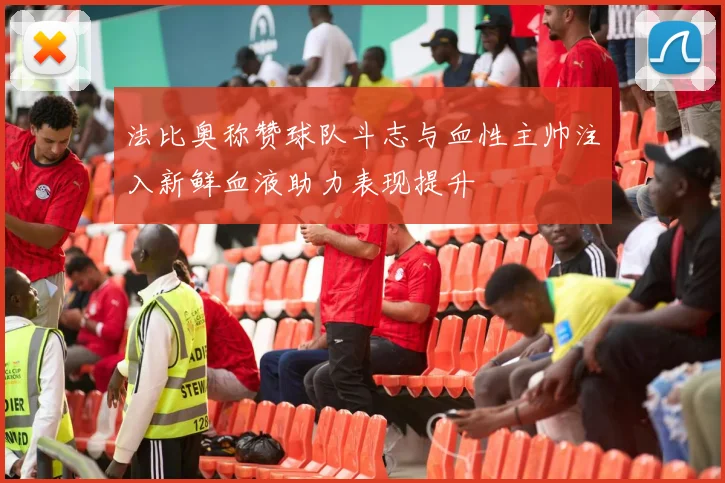 法比奥称赞球队斗志与血性主帅注入新鲜血液助力表现提升