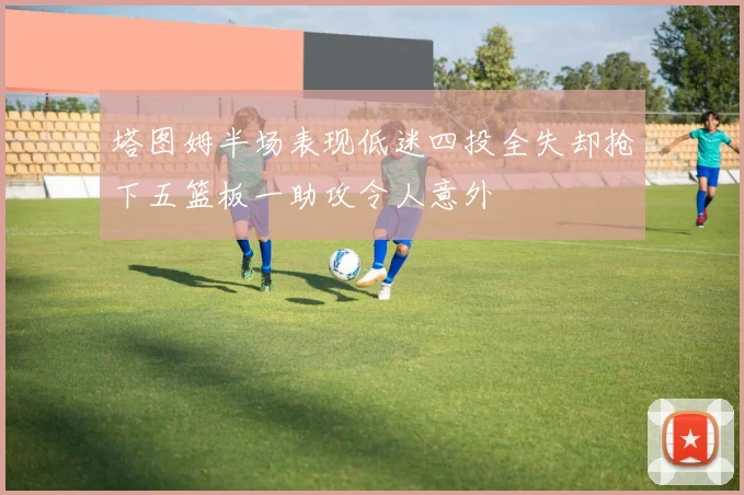 塔图姆半场表现低迷四投全失却抢下五篮板一助攻令人意外
