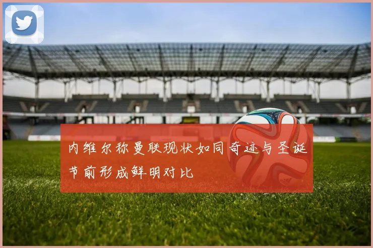 内维尔称曼联现状如同奇迹与圣诞节前形成鲜明对比