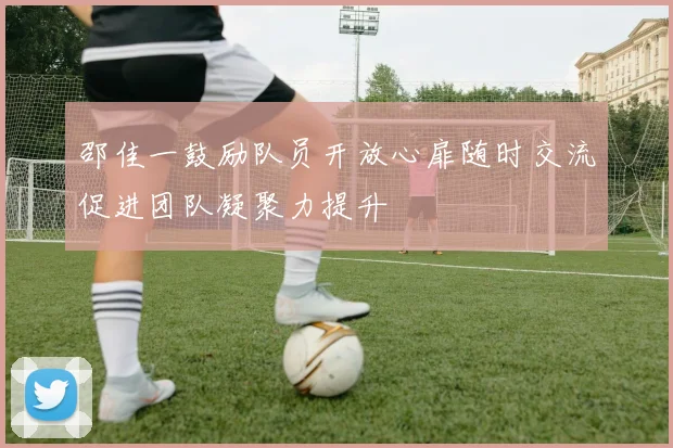邵佳一鼓励队员开放心扉随时交流促进团队凝聚力提升