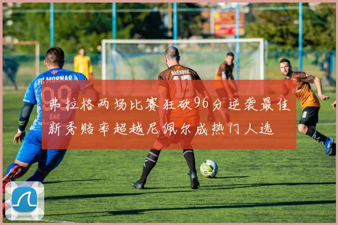 弗拉格两场比赛狂砍96分逆袭最佳新秀赔率超越尼佩尔成热门人选