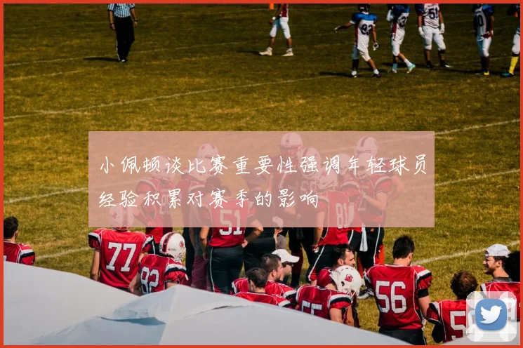 小佩顿谈比赛重要性强调年轻球员经验积累对赛季的影响