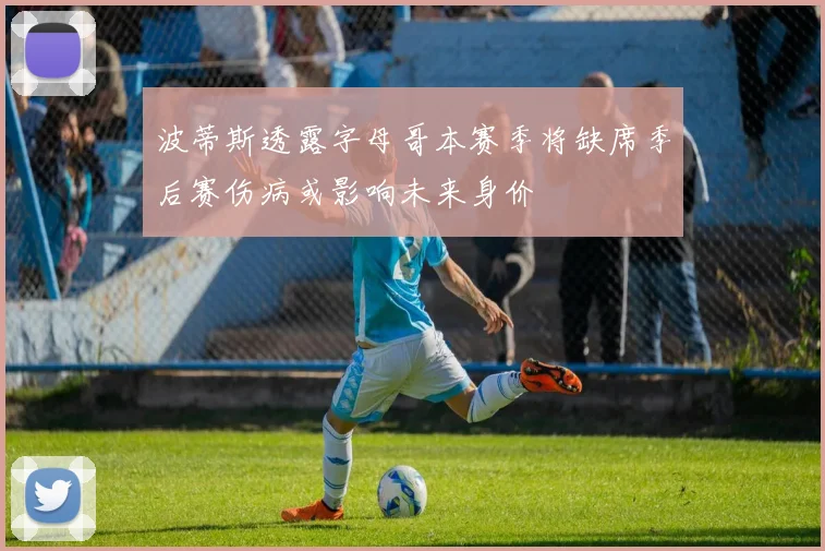 波蒂斯透露字母哥本赛季将缺席季后赛伤病或影响未来身价
