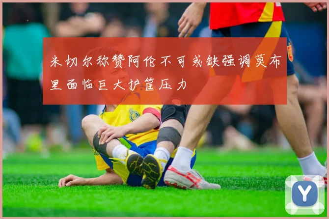 米切尔称赞阿伦不可或缺强调莫布里面临巨大护筐压力