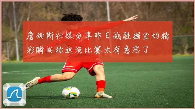 詹姆斯社媒分享昨日战胜掘金的精彩瞬间称这场比赛太有意思了