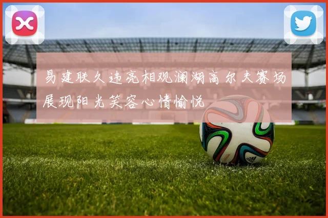 易建联久违亮相观澜湖高尔夫赛场展现阳光笑容心情愉悦