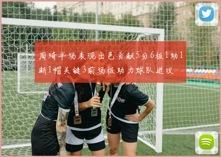 周琦半场表现出色贡献5分6板1助1断1帽关键3前场板助力球队进攻