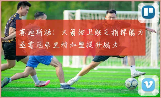 赛迪斯杨：火箭控卫缺乏指挥能力亟需范弗里特加盟提升战力