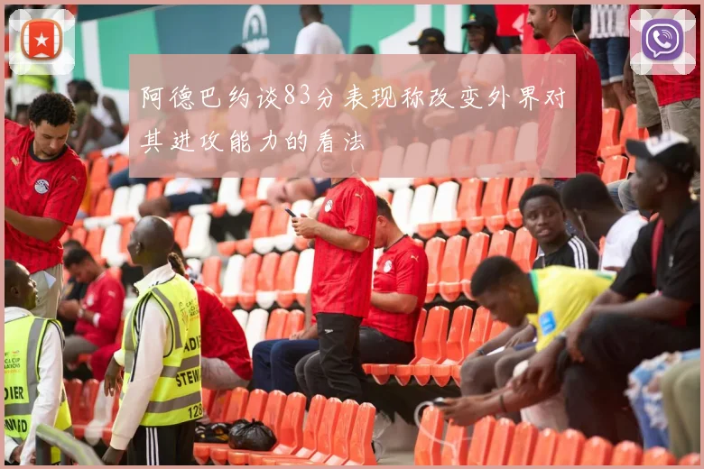 阿德巴约谈83分表现称改变外界对其进攻能力的看法