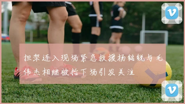担架连入现场紧急救援杨铭锐与毛伟杰相继被抬下场引发关注