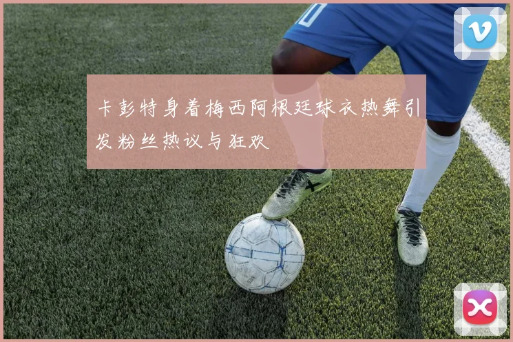 卡彭特身着梅西阿根廷球衣热舞引发粉丝热议与狂欢