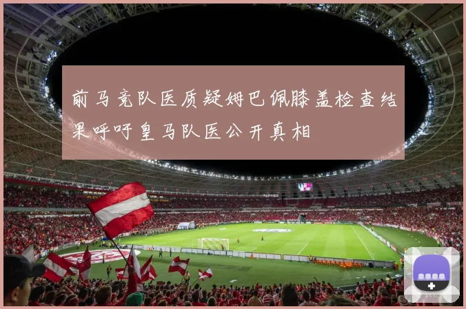 前马竞队医质疑姆巴佩膝盖检查结果呼吁皇马队医公开真相